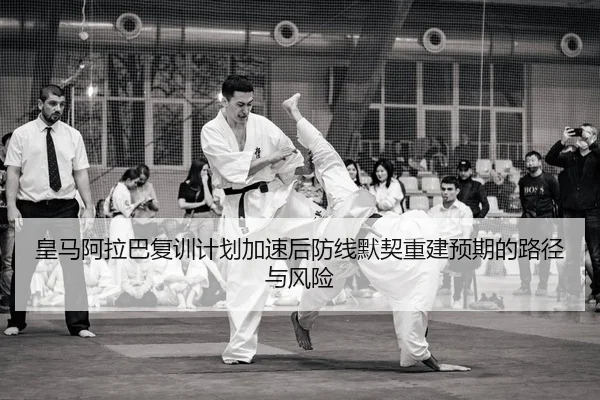 皇马阿拉巴复训计划加速后防线默契重建预期的路径与风险