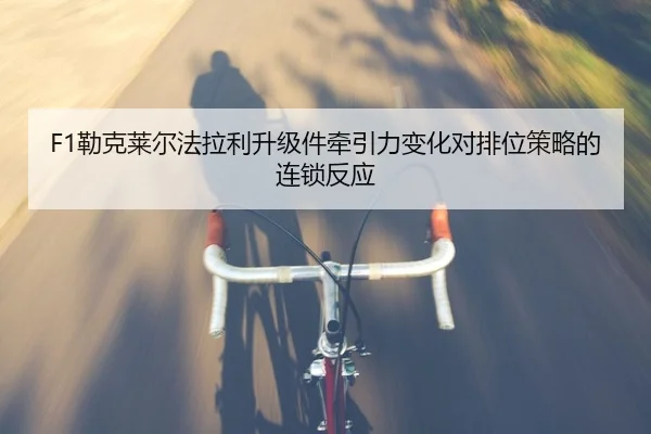 F1勒克莱尔法拉利升级件牵引力变化对排位策略的连锁反应